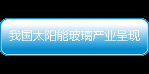 我國太陽能玻璃產(chǎn)業(yè)呈現(xiàn)三大特點,市場研究