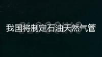 我國將制定石油天然氣管道運營機制改革實施方案