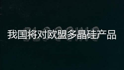 我國將對歐盟多晶硅產品征收反傾銷稅