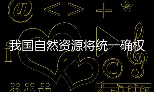 我國自然資源將統一確權登記