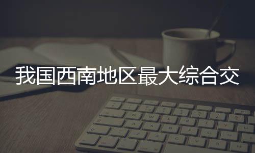 我國西南地區最大綜合交通樞紐完成主體施工