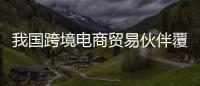 我國(guó)跨境電商貿(mào)易伙伴覆蓋全球