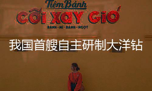 我國(guó)首艘自主研制大洋鉆探船將開啟試航