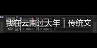 我在云南過大年｜傳統文化讓春節更有“年味兒”