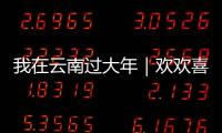我在云南過大年｜歡歡喜喜過大年