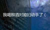 我喝醉酒對媳婦動手了（趁同事喝醉酒上她老婆）