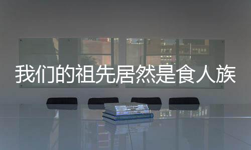 我們的祖先居然是食人族 令人震驚的真相