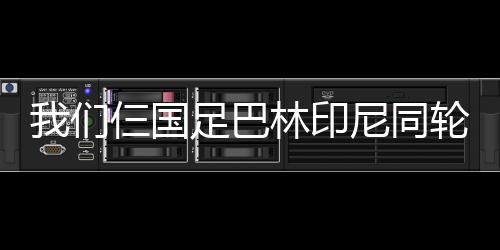 我們仨國(guó)足巴林印尼同輪輸球同積6分倒三，凈勝球11&7&7