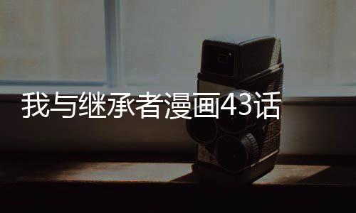 我與繼承者漫畫43話 我與繼承者真人漫畫免費閱讀