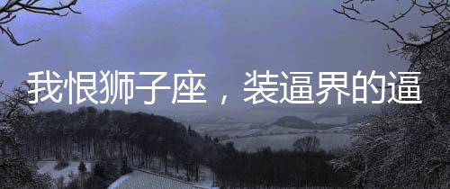 我恨獅子座，裝逼界的逼王！