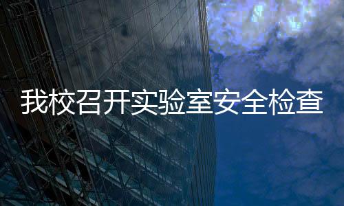 我校召開實驗室安全檢查領導小組2019年第一次全體（擴大）會議