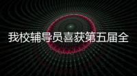 我校輔導員喜獲第五屆全國輔導員職業能力大賽<br>第六賽區復賽一等獎
