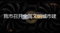 我市召開全國文明城市建設常態化工作推進會  以實戰實效寫好文明答卷