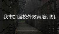 我市加強校外教育培訓機構安全管理工作_