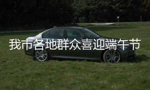 我市各地群眾喜迎端午節(jié)