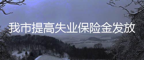 我市提高失業(yè)保險金發(fā)放標(biāo)準(zhǔn)
