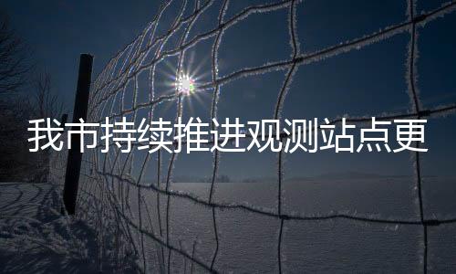 我市持續(xù)推進(jìn)觀測站點(diǎn)更新，提高交通調(diào)查數(shù)據(jù)準(zhǔn)確性和及時性