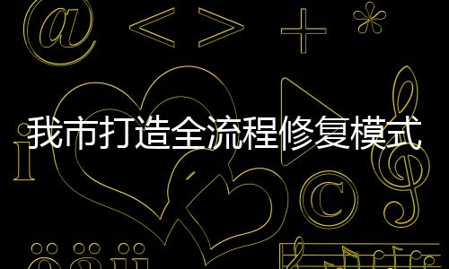 我市打造全流程修復模式助企信用重塑_