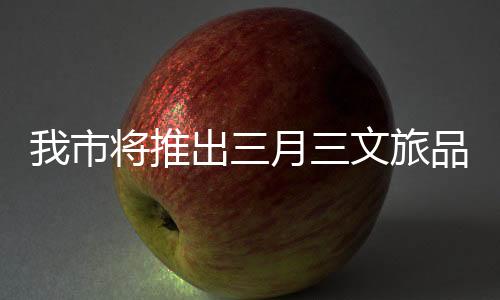 我市將推出三月三文旅品牌活動喜迎八方游客