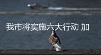 我市將實施六大行動 加快推進特色產業集群提檔升級