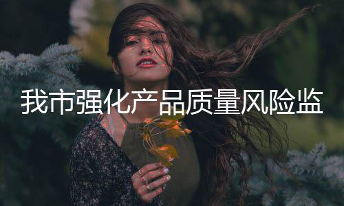 我市強化產品質量風險監測保障消費者權益_