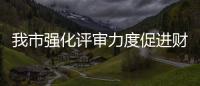 我市強化評審力度促進財政資金高效使用_