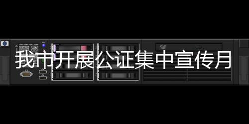 我市開展公證集中宣傳月活動_