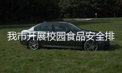我市開展校園食品安全排查整治專項行動_