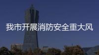 我市開展消防安全重大風險隱患排查整治_