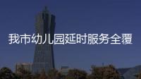 我市幼兒園延時服務全覆蓋 有效解決家長按時“接娃難”_