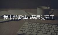 我市部署城市基層黨建工作