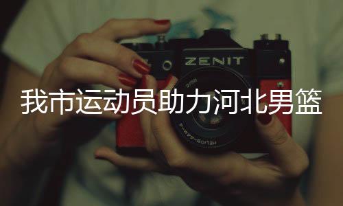 我市運(yùn)動員助力河北男籃闖入全運(yùn)會決賽