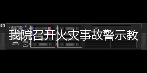 我院召開火災(zāi)事故警示教育暨消防安全專題工作會(huì)