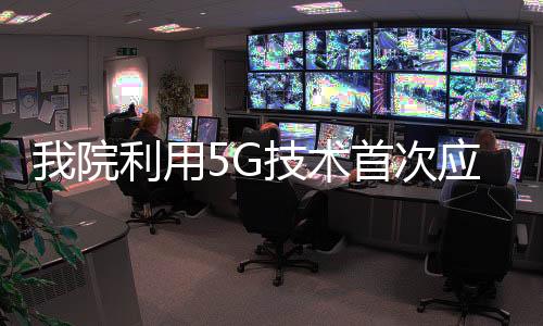我院利用5G技術首次應用于新型冠狀病毒感染的肺炎遠程會診