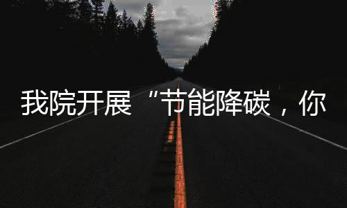 我院開展“節能降碳，你我同行”節能宣傳周活動