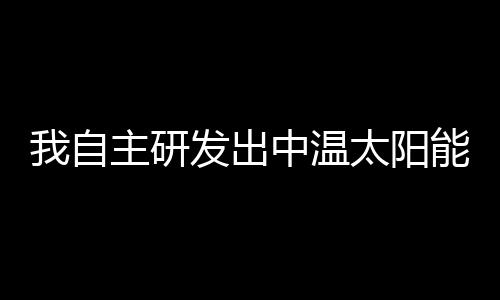 我自主研發出中溫太陽能真空集熱管和集熱器,行業資訊