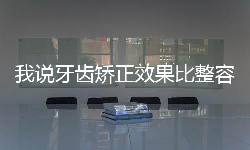 我說牙齒矯正效果比整容還好 你信嗎