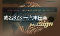 或名BZ3 一汽豐田全新電動車申報信息曝光