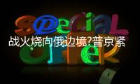 戰(zhàn)火燒向俄邊境?普京緊急改變行程！1死10傷！！