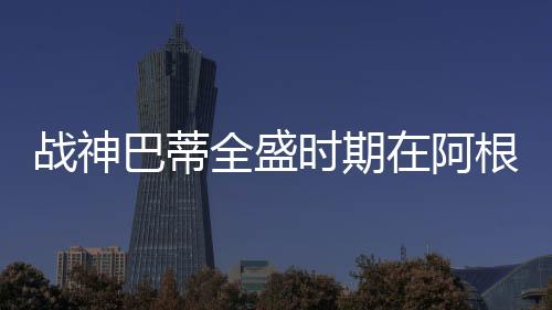 戰(zhàn)神巴蒂全盛時期在阿根廷足球史上的排名表現(xiàn)