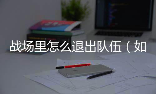 戰(zhàn)場里怎么退出隊伍（如何退出戰(zhàn)場）