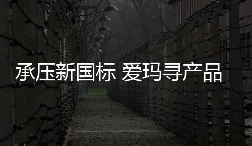 承壓新國標 愛瑪尋產品平衡點