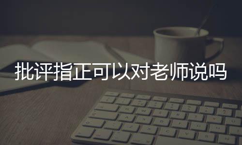 批評指正可以對老師說嗎（批評指正）