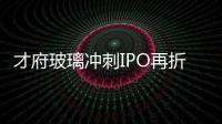 才府玻璃沖刺IPO再折戟 盈利能力不及預(yù)期遭追問
