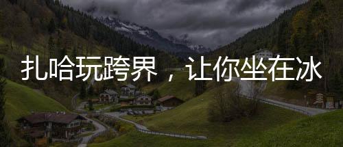 扎哈玩跨界，讓你坐在冰川上（組圖）
