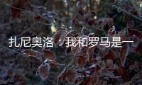 扎尼奧洛：我和羅馬是一場偉大的愛，盡管結局很糟糕