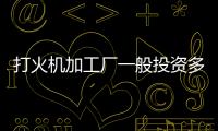 打火機加工廠一般投資多少錢（打火機加工）