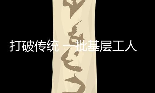 打破傳統 一批基層工人被認定為泉州市高層次人才