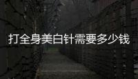 打全身美白針需要多少錢,全身美白針的價格和效果分析
