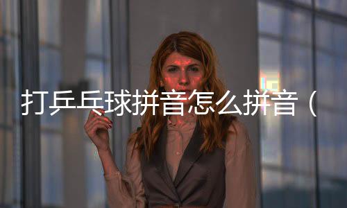 打乒乓球拼音怎么拼音（打乒乓球拼音）